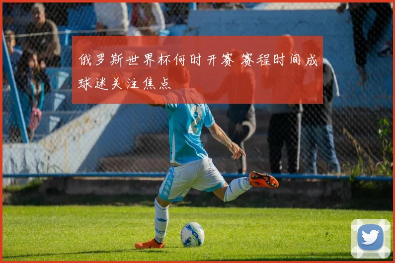 俄罗斯世界杯何时开赛 赛程时间成球迷关注焦点