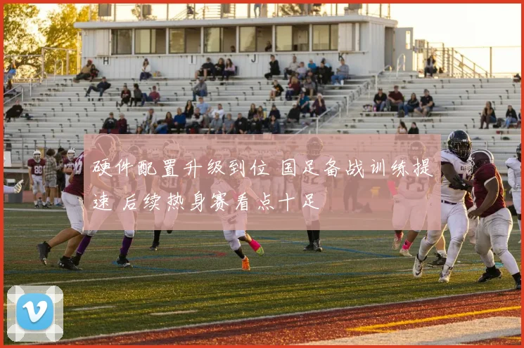 硬件配置升级到位 国足备战训练提速 后续热身赛看点十足