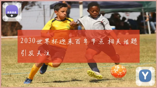 2030世界杯迎来百年节点 相关话题引发关注