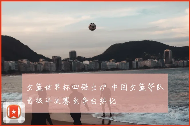 女篮世界杯四强出炉 中国女篮等队晋级半决赛竞争白热化