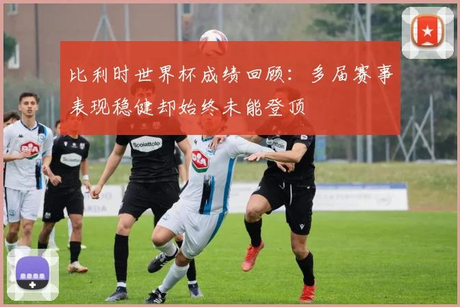 比利时世界杯成绩回顾：多届赛事表现稳健却始终未能登顶