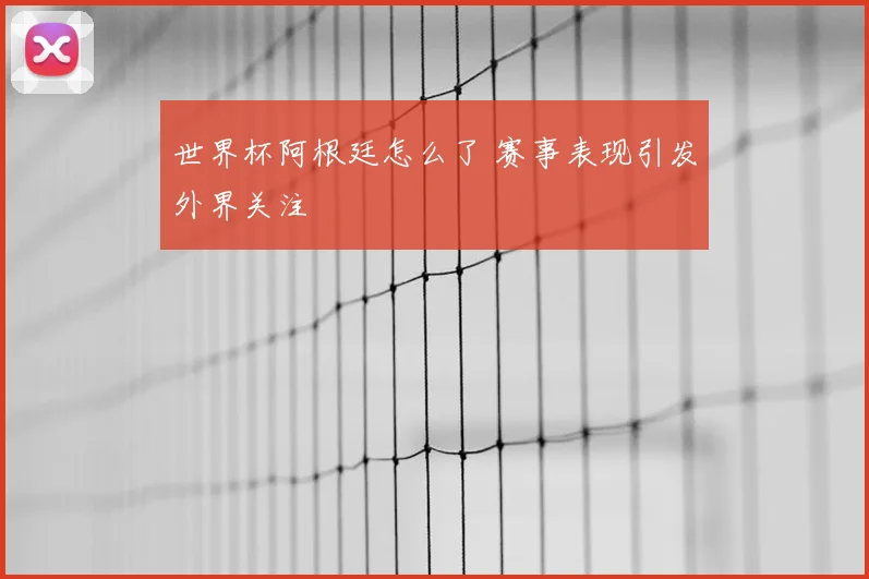 世界杯阿根廷怎么了 赛事表现引发外界关注