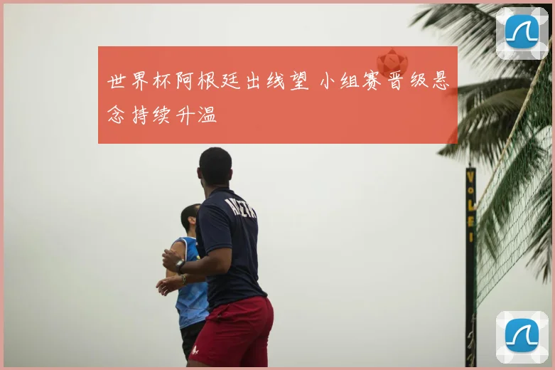 世界杯阿根廷出线望 小组赛晋级悬念持续升温