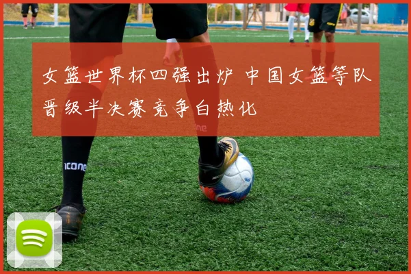 女篮世界杯四强出炉 中国女篮等队晋级半决赛竞争白热化