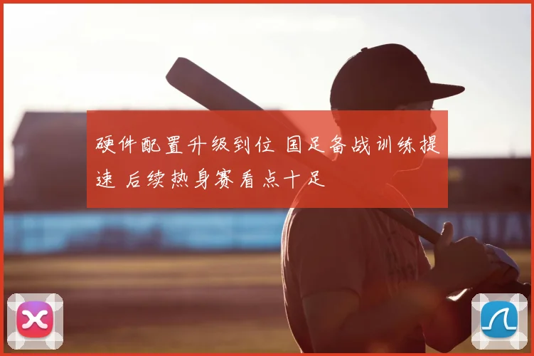 硬件配置升级到位 国足备战训练提速 后续热身赛看点十足