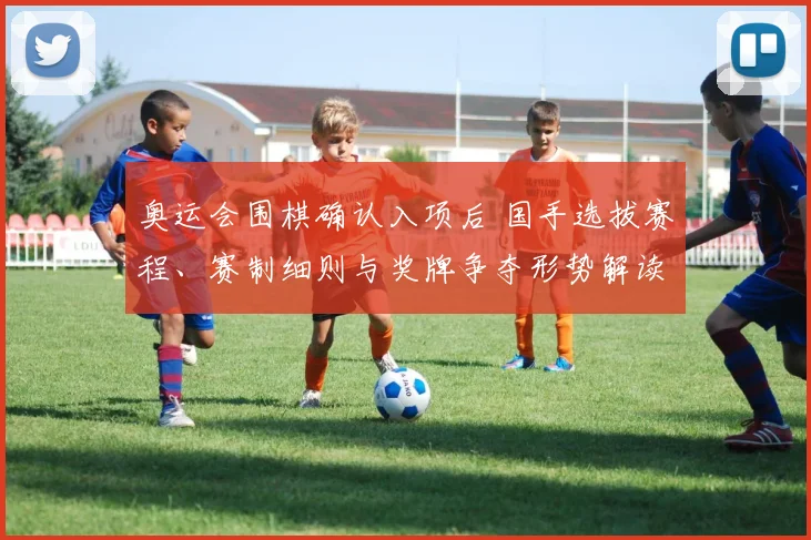 奥运会围棋确认入项后 国手选拔赛程、赛制细则与奖牌争夺形势解读