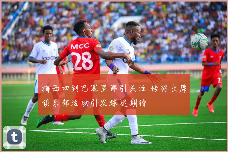 梅西回到巴塞罗那引关注 传将出席俱乐部活动引发球迷期待