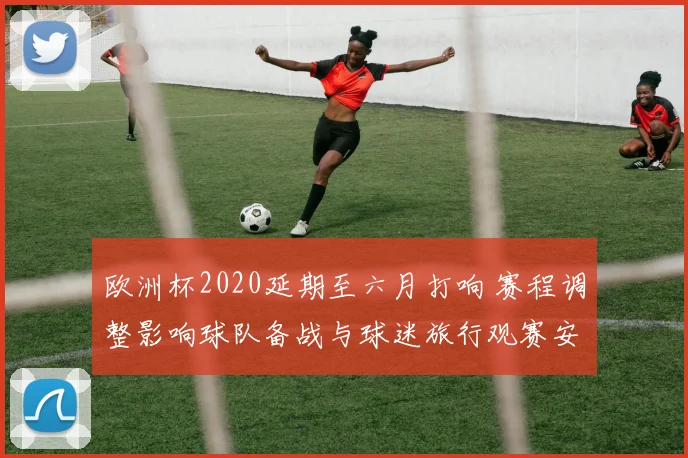 欧洲杯2020延期至六月打响 赛程调整影响球队备战与球迷旅行观赛安排
