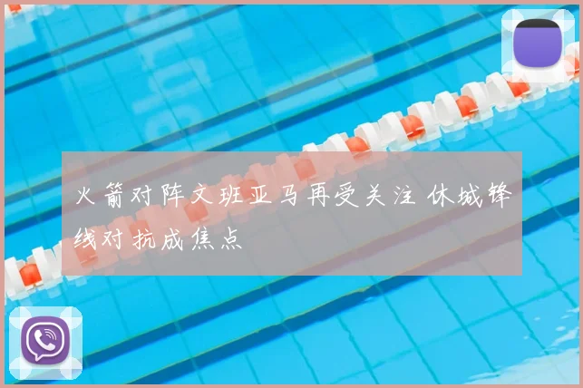 火箭对阵文班亚马再受关注 休城锋线对抗成焦点