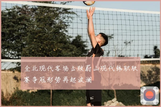 全北现代客场击败蔚山现代韩职联赛争冠形势再起波澜