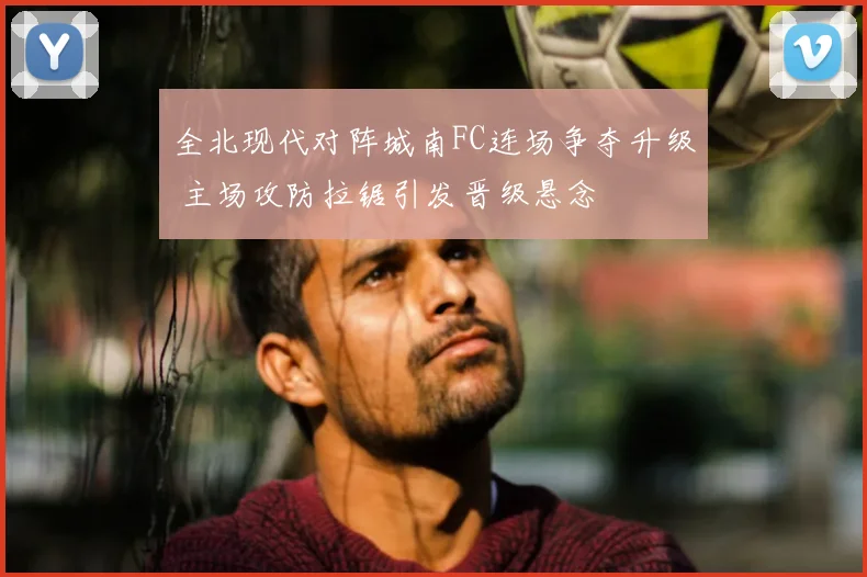 全北现代对阵城南FC连场争夺升级 主场攻防拉锯引发晋级悬念