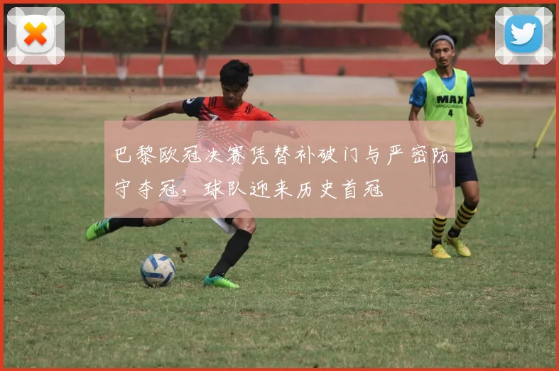 巴黎欧冠决赛凭替补破门与严密防守夺冠，球队迎来历史首冠