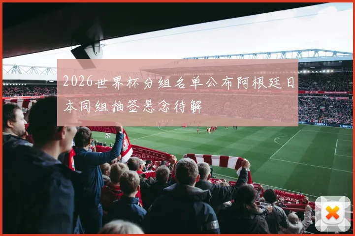 2026世界杯分组名单公布阿根廷日本同组抽签悬念待解