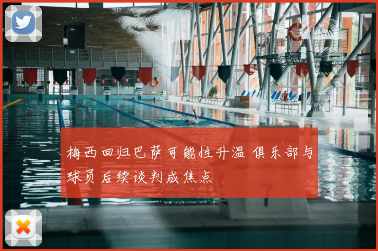 梅西回归巴萨可能性升温 俱乐部与球员后续谈判成焦点