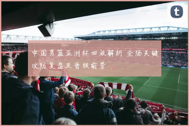 中国男篮亚洲杯回放解析 全场关键攻防复盘及晋级前景