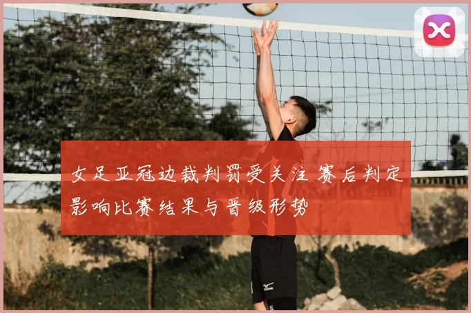 女足亚冠边裁判罚受关注 赛后判定影响比赛结果与晋级形势