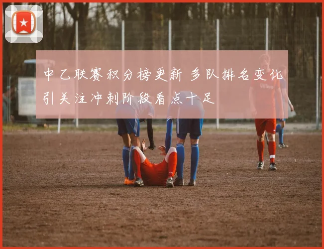 中乙联赛积分榜更新 多队排名变化引关注冲刺阶段看点十足