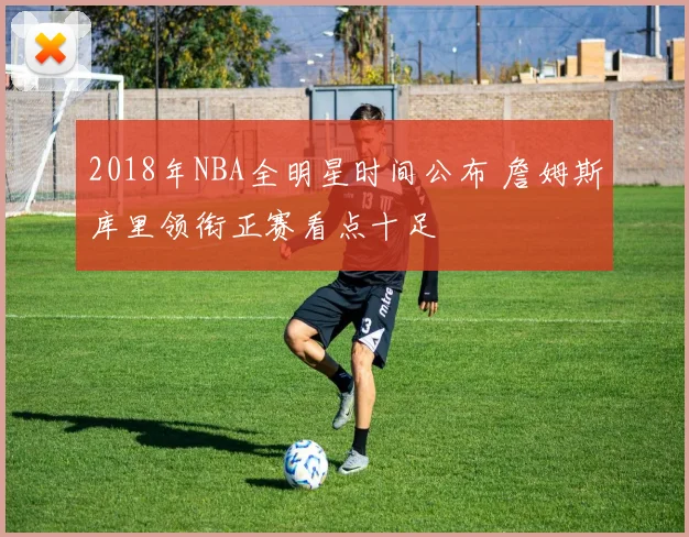 2018年NBA全明星时间公布 詹姆斯库里领衔正赛看点十足