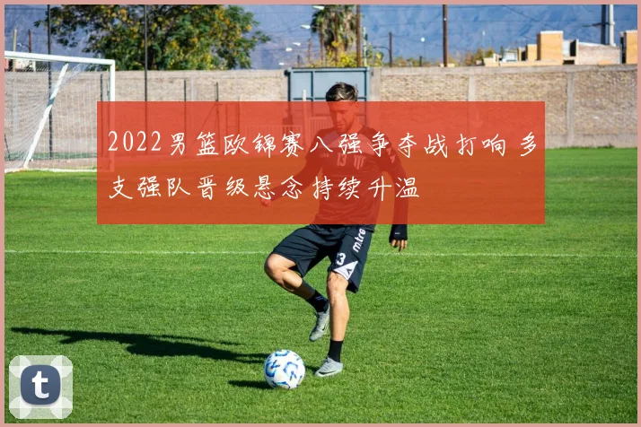 2022男篮欧锦赛八强争夺战打响 多支强队晋级悬念持续升温