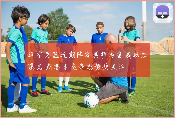 辽宁男篮近期阵容调整与备战动态曝光 新赛季竞争态势受关注