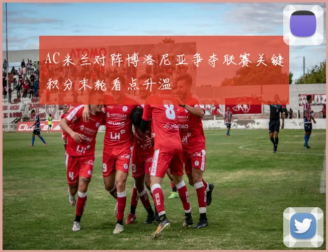 AC米兰对阵博洛尼亚争夺联赛关键积分末轮看点升温