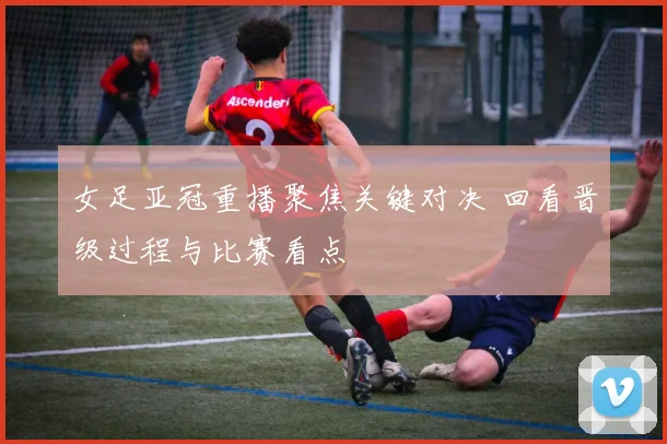 女足亚冠重播聚焦关键对决 回看晋级过程与比赛看点