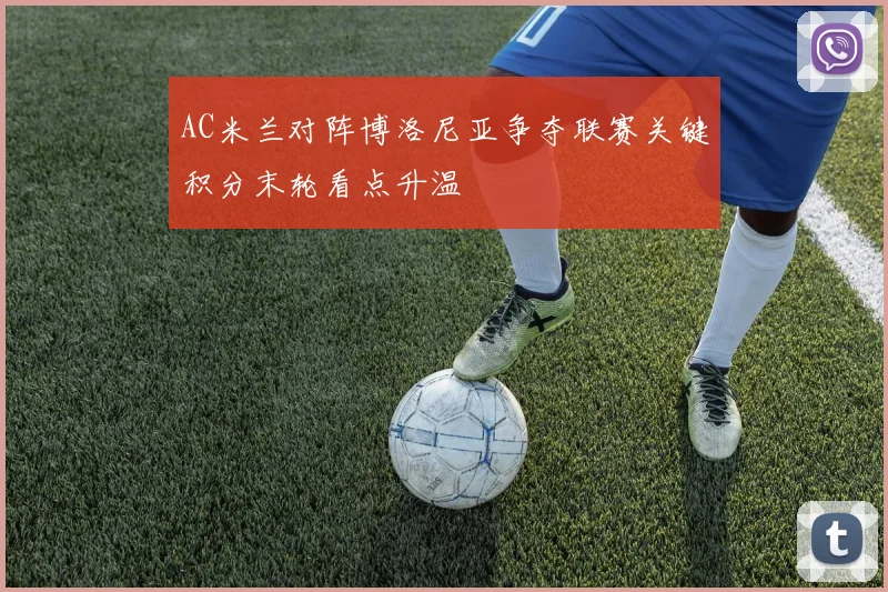 AC米兰对阵博洛尼亚争夺联赛关键积分末轮看点升温