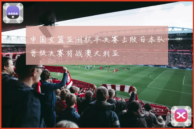 中国女篮亚洲杯半决赛击败日本队晋级决赛将战澳大利亚