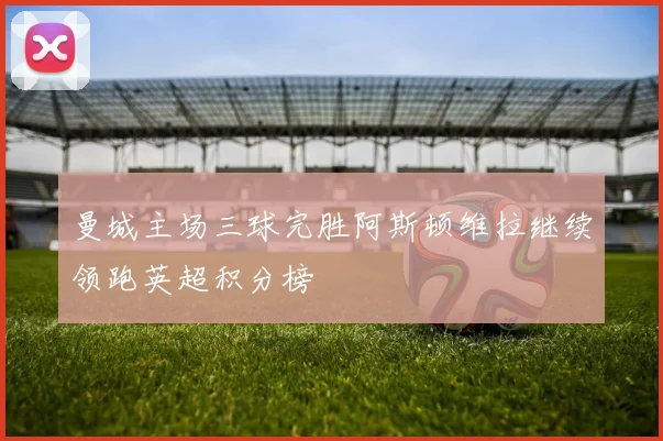 曼城主场三球完胜阿斯顿维拉继续领跑英超积分榜