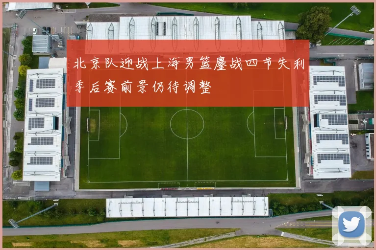 北京队迎战上海男篮鏖战四节失利季后赛前景仍待调整