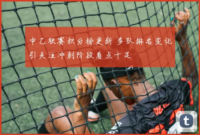 中乙联赛积分榜更新 多队排名变化引关注冲刺阶段看点十足