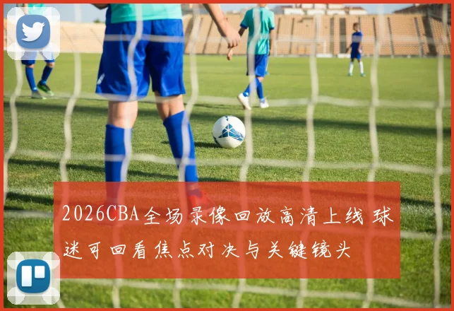 2026CBA全场录像回放高清上线 球迷可回看焦点对决与关键镜头