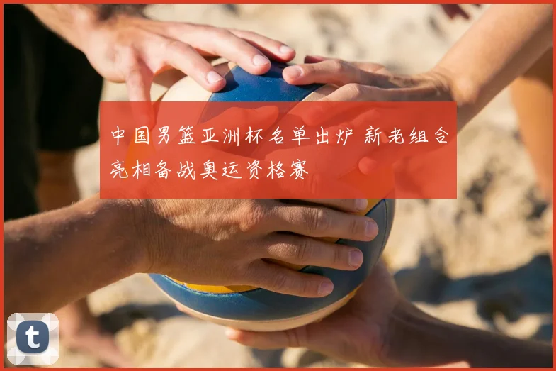 中国男篮亚洲杯名单出炉 新老组合亮相备战奥运资格赛