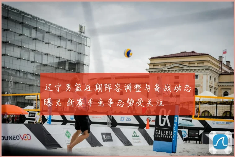 辽宁男篮近期阵容调整与备战动态曝光 新赛季竞争态势受关注