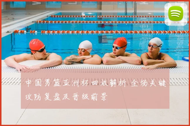 中国男篮亚洲杯回放解析 全场关键攻防复盘及晋级前景