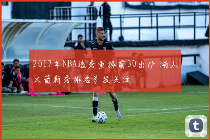 2017年NBA选秀重排前30出炉 湖人火箭新秀排名引发关注