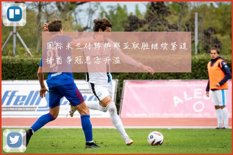 国际米兰对阵热那亚取胜继续紧追榜首争冠悬念升温