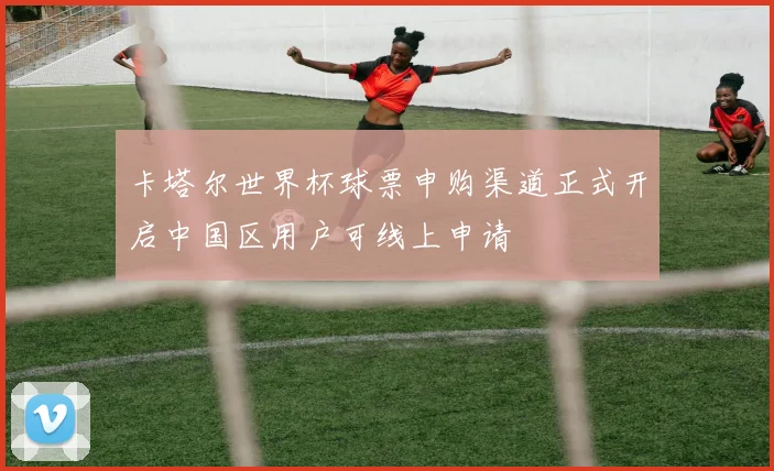 卡塔尔世界杯球票申购渠道正式开启中国区用户可线上申请