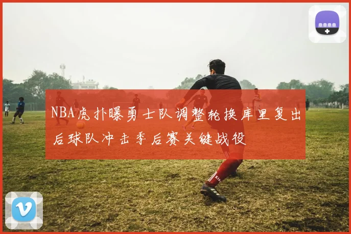 NBA虎扑曝勇士队调整轮换库里复出后球队冲击季后赛关键战役