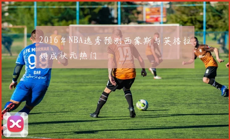 2016年NBA选秀预测西蒙斯与英格拉姆成状元热门