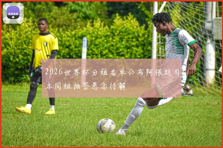 2026世界杯分组名单公布阿根廷日本同组抽签悬念待解