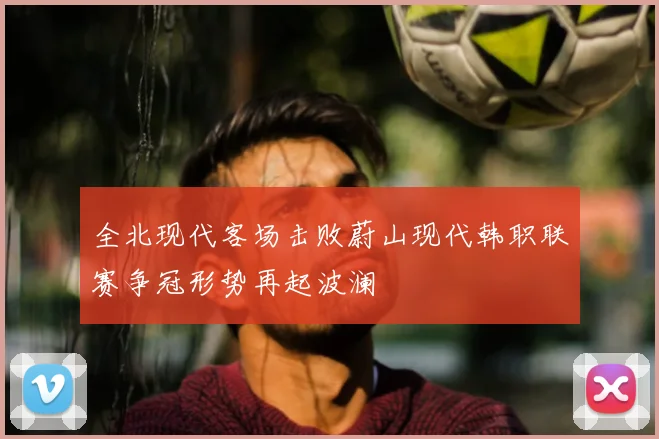 全北现代客场击败蔚山现代韩职联赛争冠形势再起波澜