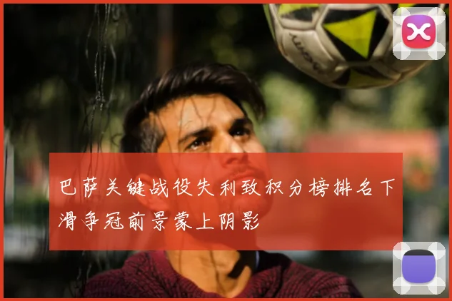 巴萨关键战役失利致积分榜排名下滑争冠前景蒙上阴影