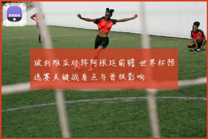 玻利维亚对阵阿根廷前瞻 世界杯预选赛关键战看点与晋级影响