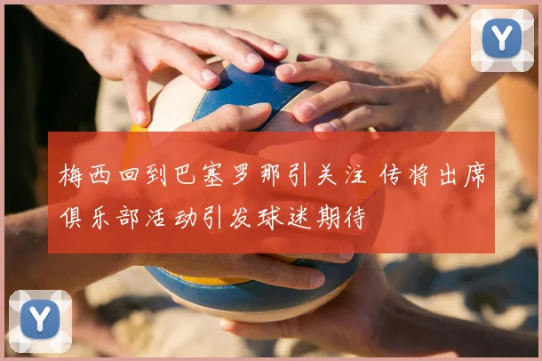 梅西回到巴塞罗那引关注 传将出席俱乐部活动引发球迷期待