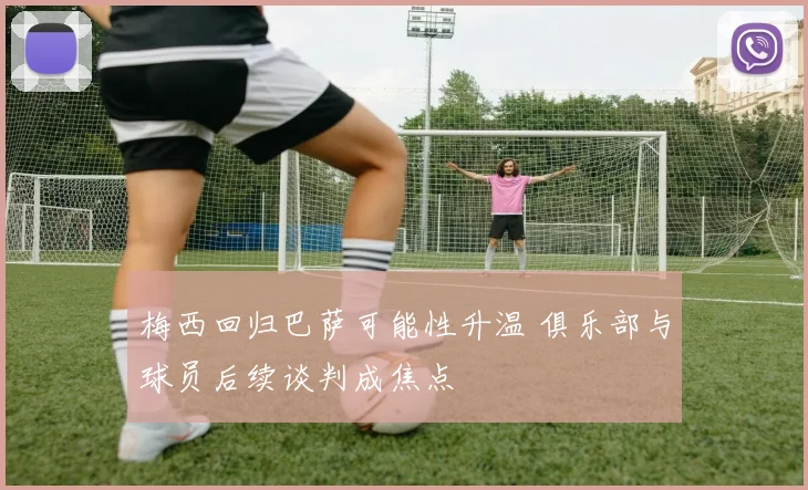 梅西回归巴萨可能性升温 俱乐部与球员后续谈判成焦点