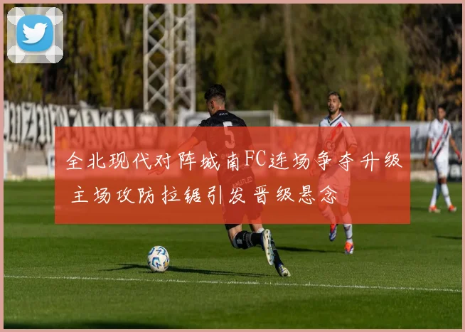 全北现代对阵城南FC连场争夺升级 主场攻防拉锯引发晋级悬念